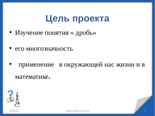  Цель проекта   Изучение понятия « дробь» его многозначность  применение в окружающей нас жизни и в математике . 3/22/21 http://aida.ucoz.ru  