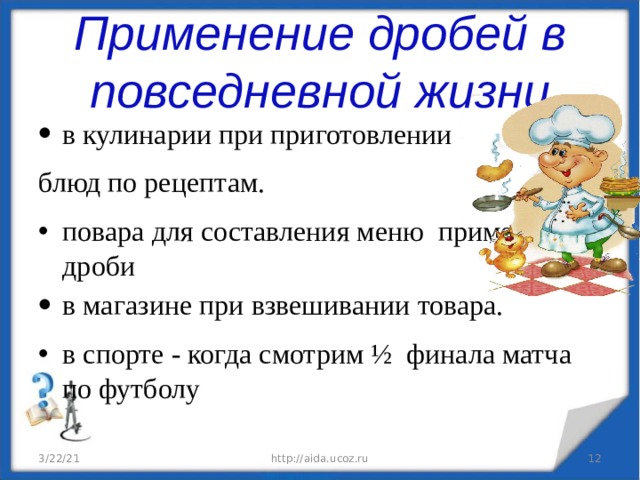 Применение дробей в повседневной жизни в кулинарии при приготовлении блюд по рецептам. повара для составления меню применяют дроби в магазине при взвешивании товара. в спорте - когда смотрим ½ финала матча по футболу 3/22/21 http://aida.ucoz.ru  