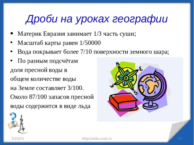 Дроби на уроках географии Материк Евразия занимает 1/3 часть суши ; Масштаб карты равен 1/50000 Вода покрывает более 7/10 поверхности земного шара; По разным подсчётам доля пресной воды в общем количестве воды на Земле составляет 3/100. Около 87/100 запасов пресной воды содержится в виде льда 3/22/21 http://aida.ucoz.ru  