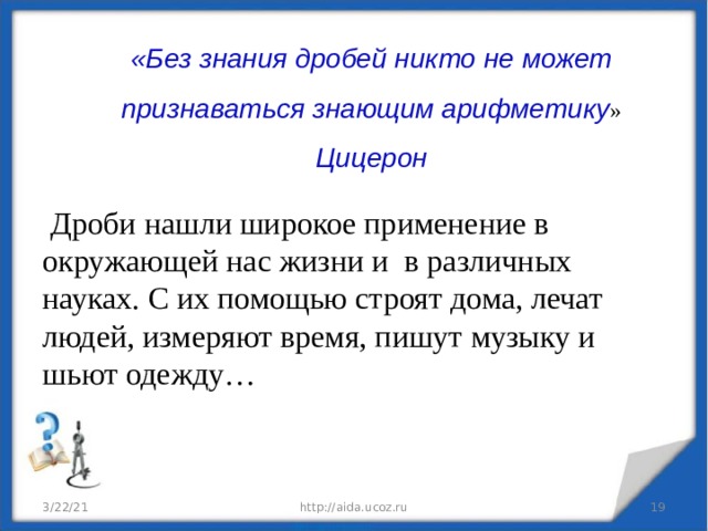   «Без знания дробей никто не может признаваться знающим арифметику »  Цицерон     Дроби нашли широкое применение в окружающей нас жизни и в различных науках. С их помощью строят дома, лечат людей, измеряют время, пишут музыку и шьют одежду… 3/22/21 http://aida.ucoz.ru  