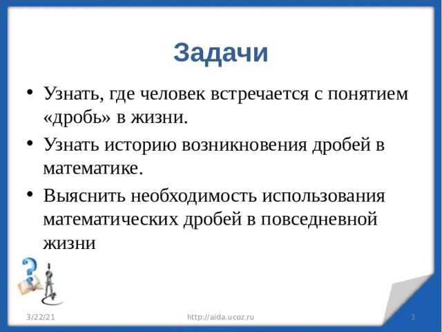  Задачи   Узнать, где человек встречается с понятием «дробь» в жизни. Узнать историю возникновения дробей в математике. Выяснить необходимость использования математических дробей в повседневной жизни 3/22/21 http://aida.ucoz.ru  