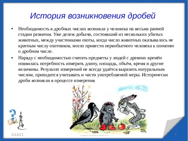История возникновения дробей Необходимость в дробных числах возникла у человека на весьма ранней стадии развития. Уже дележ добычи, состоявший из нескольких убитых животных, между участниками охоты, когда число животных оказывалось не кратным числу охотников, могло привести первобытного человека к понятию о дробном числе. Наряду с необходимостью считать предметы у людей с древних времён появилась потребность измерять длину, площадь, объём, время и другие величины. Результат измерений не всегда удаётся выразить натуральным числом, приходится учитывать и части употребляемой меры. Исторически дроби возникли в процессе измерения 3/22/21 http://aida.ucoz.ru   