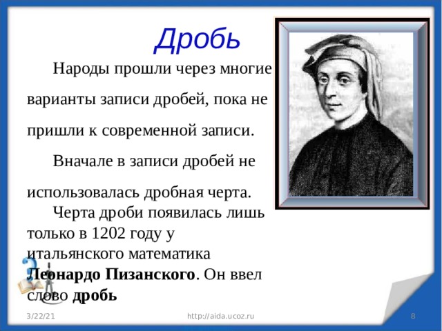 Дробь Народы прошли через многие варианты записи дробей, пока не пришли к современной записи. Вначале в записи дробей не использовалась дробная черта.  Черта дроби появилась лишь только в 1202 году у итальянского математика Леонардо Пизанского . Он ввел слово дробь 3/22/21 http://aida.ucoz.ru  