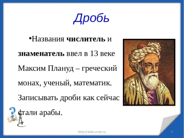 Дробь Названия числитель и знаменатель ввел в 13 веке Максим Плануд – греческий монах, ученый, математик. Записывать дроби как сейчас стали арабы. http://aida.ucoz.ru  