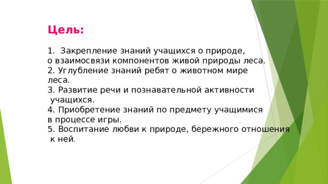 Цель: 1. Закрепление знаний учащихся о природе, о взаимосвязи компонентов живой природы леса. 2. Углубление знаний ребят о животном мире леса. 3. Развитие речи и познавательной активности  учащихся. 4. Приобретение знаний по предмету учащимися в процессе игры. 5. Воспитание любви к природе, бережного отношения  к ней . 