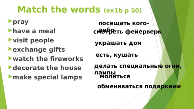 Match the words (ex1b p 50) pray have a meal visit people exchange gifts watch the fireworks decorate the house make special lamps посещать кого-либо смотреть фейерверк украшать дом есть, кушать делать специальные огни, лампы молиться обмениваться подарками  
