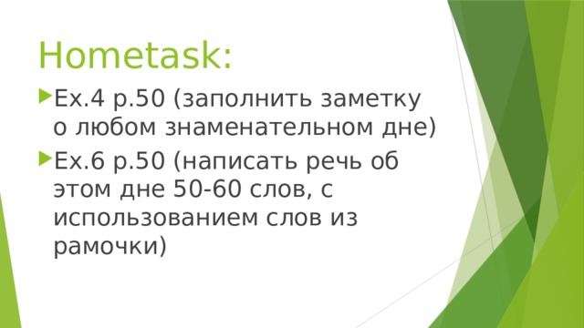 Hometask: Ex.4 p.50 (заполнить заметку о любом знаменательном дне) Ex.6 p.50 (написать речь об этом дне 50-60 слов, с использованием слов из рамочки) 