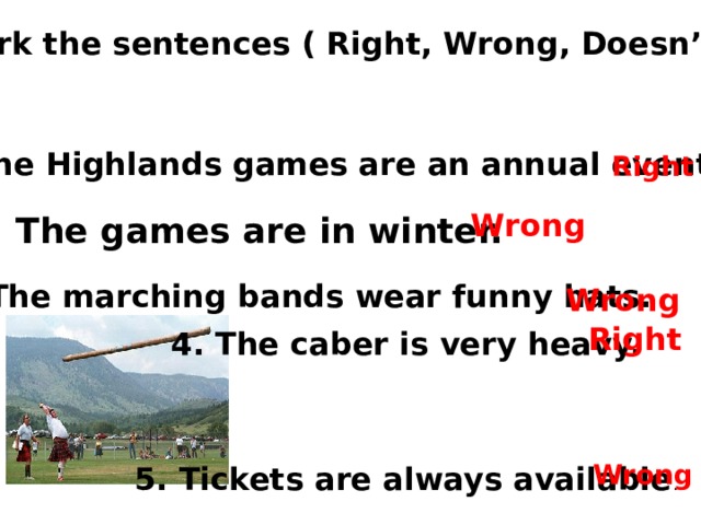 Mark the sentences ( Right, Wrong, Doesn’t say) 1 . The Highlands games are an annual event . Right Wrong 2. The games are in winter. 3. The marching bands wear funny hats.  Wrong Right 4. The caber is very heavy. Wrong 5. Tickets are always available . 