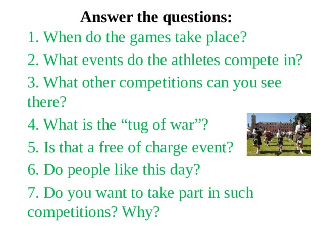 Answer the questions: 1. When do the games take place? 2. What events do the athletes compete in? 3. What other competitions can you see there? 4. What is the “tug of war”? 5. Is that a free of charge event? 6. Do people like this day? 7. Do you want to take part in such competitions? Why? 