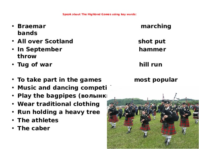  Speak about The Highland Games using key words:    Braemar marching bands All over Scotland shot put In September hammer throw Tug of war hill run To take part in the games most popular Music and dancing competitions event Play the bagpipes (волынки) Wear traditional clothing Run holding a heavy tree The athletes The caber     