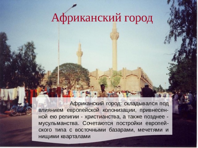 Африканский город    Африканский город: складывался под влиянием европейской колонизации, привнесен-ной ею религии - христианства, а также позднее - мусульманства. Сочетаются постройки европей-ского типа с восточными базарами, мечетями и нищими кварталами 