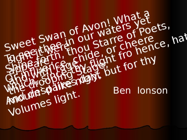 Sweet Swan of Avon! What a sight it were To see thee in our waters yet appeare, Shine forth, thou Starre of Poets, and with rage, Or influence, chide, or cheere the drooping Stage; Which, since thy flight fro hence, hath mourn`d like night And despaires day, but for thy Volumes light. Ben Ionson 