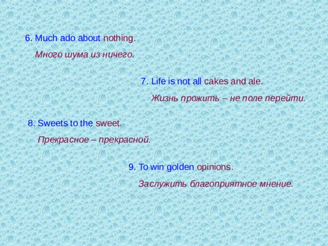 6. Much ado about nothing .  Много шума из ничего.  7. Life is not all  cakes and ale .  Жизнь прожить – не поле перейти.  8. Sweets to the  sweet .  Прекрасное – прекрасной. 9. To win golden  о pinions .   Заслужить благоприятное мнение. 