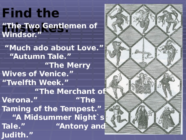 Find the mistakes: “ The Two Gentlemen of Windsor.” “ Much ado about Love.” “Autumn Tale.” “The Merry Wives of Venice.” “Twelfth Week.” “The Merchant of Verona.” “The Taming of the Tempest.” “A Midsummer Night`s Tale.” “Antony and Judith.” “Measure for Nothing .” 