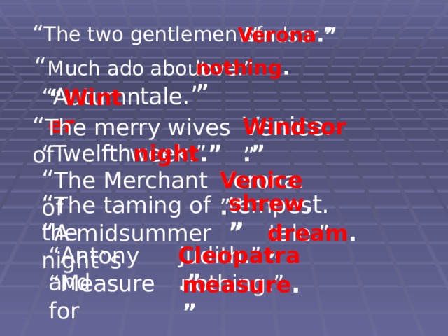 “ The two  gentlemen of Windsor.” Verona .” “ Much ado about nothing .” love.” tale .” “ Autumn “ Winter Venice.” “ The merry wives of Windsor .” “ Twelfth week.” night .” “ The Merchant of Verona.” Venice .” “ The taming of the tempes t.” shrew . ” “ A midsummer night`s tale.” dream .” “ Antony and Judith.” Cleopatra .” measure . ” “ Measure for nothing.” 