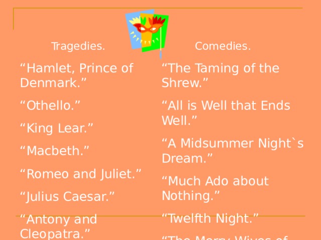  Tragedies.  Comedies. “ Hamlet, Prince of Denmark.” “ Othello.” “ King Lear.” “ Macbeth.” “ Romeo and Juliet.” “ Julius Caesar.” “ Antony and Cleopatra.” “ The Taming of the Shrew.” “ All is Well that Ends Well.” “ A Midsummer Night`s Dream.” “ Much Ado about Nothing.” “ Twelfth Night.” “ The Merry Wives of Windsor.” “ The Comedy of Errors.” 