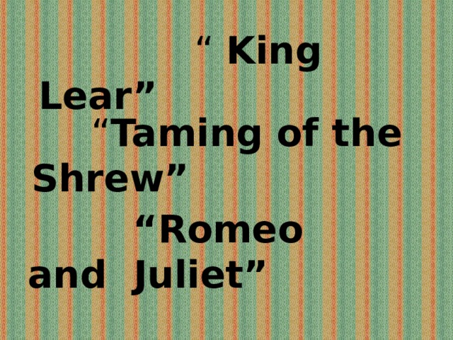 “ King Lear”  “ Taming of the Shrew”  “ Romeo and Juliet” 