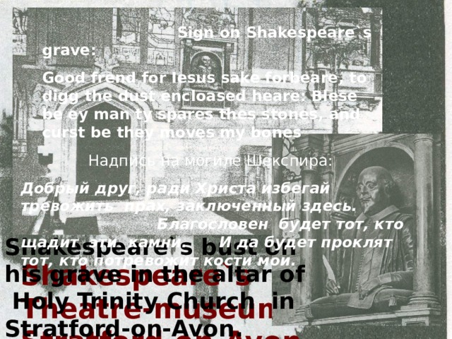 His classroom. As legend says, Shakespeare sat in the left corner of the room.  Sign on Shakespeare`s grave: Good frend for Iesus sake forbeare, to digg the dust encloased heare: Blese be ey man ty spares thes stones, and curst be they moves my bones Holy Trinity Church. Here Shakespeare was christened on 26 th April, 1564 and is buried now. Shakespeare in his Study American Fountain in Stratford-on-Avon. Was built in honour of Shakespeare by American architect Childes.(1887) The Count of Southampton Shakespeare`s patron, whom he devoted a lot of poems. Elizabeth, the Queen of England.  Надпись на могиле Шекспира: Добрый друг, ради Христа избегай тревожить прах, заключенный здесь. Благословен будет тот, кто щадит эти камни. И да будет проклят тот, кто потревожит кости мои. At this school W. Shakespeare studied. Shakespeare`s bust on his grave in the altar of Holy Trinity Church in Stratford-on-Avon. The house, where W. Shakespeare was born. It is a museum now. Shakespeare`s house in London Shakespeare`s Theatre-museum in Stratford-on-Avon. 