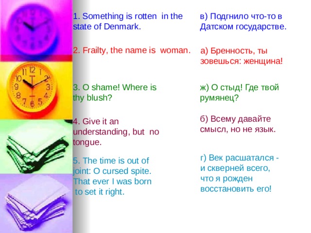 1 . Something is rotten  in the  state of Denmark.  в) Подгнило что-то в Датском государстве.  2. Frailty , the name is  woman.  a) Бренность , ты зовешься: женщина!  3. O shame ! Where is thy blush ? ж ) О  стыд ! Где твой румянец? б) Всему давайте смысл, но  не  язык .  4. Give it an  understanding,  but  no tongue . г ) Век  расшатался - и  скверней  всего , что я рожден восстановить его! 5. The time is out of joint: O cursed spite.  That ever I was born  to set it right. 