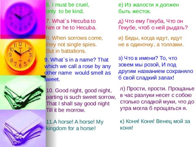 6. I must be cruel , only  to be kind. е) Из жалости я должен быть жесток. 7. What`s Hecuba to him or he to Hecuba. д) Что ему Гекуба, Что он Гекубе, чтоб о  ней  рыдать ?  8. When sorrows come,  they not single spies.  But in battalions . и ) Беды , когда  идут , идут  не  в  одиночку , а  толпами . з) Что в имени? То , что  зовем  мы  розой , И  под  другим  названием сохраняло б свой сладкий запах! 9. What`s in a name? That which we call a rose by any other name would smell as sweet. л ) Прости , прости . Прощанье  в  час  разлуки несет с собою столько сладкой муки, что  до  утра  могла  б  прощаться я. 10. Good night , good night , parting is such sweet sorrow, That I shall say good night Till it be morrow.  к) Коня! Коня! Венец мой за коня ! 11.A horse! A horse ! My kingdom for a horse!  