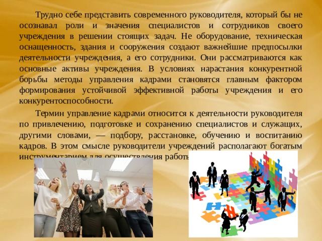  Трудно себе представить современного руководителя, который бы не осознавал роли и значения специалистов и сотрудников своего учреждения в решении стоящих задач. Не оборудование, техническая оснащенность, здания и сооружения создают важнейшие предпосылки деятельности учреждения, а его сотрудники. Они рассматриваются как основные активы учреждения. В условиях нарастания конкурентной борьбы методы управления кадрами становятся главным фактором формирования устойчивой эффективной работы учреждения и его конкурентоспособности.  Термин управление кадрами относится к деятельности руководителя по привлечению, подготовке и сохранению специалистов и служащих, другими словами, — подбору, расстановке, обучению и воспитанию кадров. В этом смысле руководители учреждений располагают богатым инструментарием для осуществления работы с кадрами. 