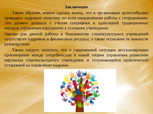 Заключение  Таким образом, можно сделать вывод, что в организации целесообразно проводить кадровую политику по всем направлениям работы с сотрудниками. Это должно делаться с учетом специфики и адаптацией традиционных методов управления персоналом к условиям учреждения. Однако для данной работы в большинстве социокультурных учреждений отсутствуют кадровые и финансовые ресурсы, а также осознание ее важности руководством.  Также следует отметить, что в современной ситуации актуализировано противоречие между потребностью в новой теории управления развитием персонала социокультурного учреждения и сохраняющейся практической установкой на управление кадрами. 