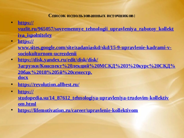 Список использованных источников: https :// vuzlit.ru/965057/sovremennye_tehnologii_upravleniya_rabotoy_kollektiva_ispolniteley https:// www.sites.google.com/site/zadaniaskd/skd/15-9-upravlenie-kadrami-v-sociokulturnom-ucrezdenii https://disk.yandex.ru/edit/disk/disk/ Загрузки/Конспект%20лекций%20МСКД%203%20курс%20СКД%20бак%2018%205й%20семестр. docx https://revolution.allbest.ru / https:// studopedia.su/14_87612_tehnologiya-upravleniya-trudovim-kollektivom.html https:// lifemotivation.ru/career/upravlenie-kollektivom      