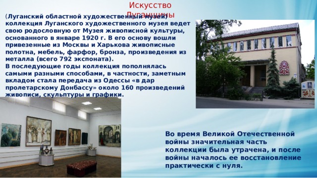 Искусство Луганщины ( Луганский областной художественный музей) коллекция Луганского художественного музея ведет свою родословную от Музея живописной культуры, основанного в январе 1920 г. В его основу вошли привезенные из Москвы и Харькова живописные полотна, мебель, фарфор, бронза, произведения из металла (всего 792 экспоната). В последующие годы коллекция пополнялась самыми разными способами, в частности, заметным вкладом стала передача из Одессы «в дар пролетарскому Донбассу» около 160 произведений живописи, скульптуры и графики. Во время Великой Отечественной войны значительная часть коллекции была утрачена, и после войны началось ее восстановление практически с нуля. 
