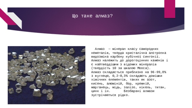 Що таке алмаз?    Алмаз  — мінерал класу самородних неметалів, тверда кристалічна алотропна видозміна карбону кубічної сингонії.     Алмаз належить до дорогоцінних каменів і є найтвердішим з відомих мінералів (твердість 10 за шкалою Мооса).      Алмаз складається приблизно на 96-99,8% з вуглецю, 0,2-0,3% складають домішки хімічних елементів, таких як азот, кисень, алюміній, бор, кремній, марганець, мідь, залізо, нікель, титан, цинк і ін.       Безбарвні алмази зустрічаються рідко. 