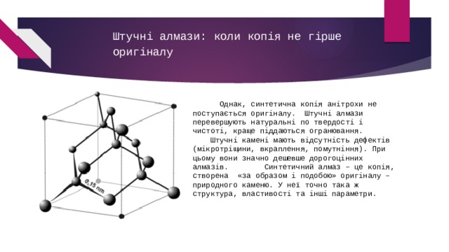 Штучні алмази: коли копія не гірше оригіналу        Однак, синтетична копія анітрохи не поступається оригіналу.  Штучні алмази перевершують натуральні по твердості і чистоті, краще піддаються огранювання.           Штучні камені мають відсутність дефектів (мікротріщини, вкраплення, помутніння). При цьому вони значно дешевше дорогоцінних алмазів.        Синтетичний алмаз – це копія, створена  «за образом і подобою» оригіналу – природного каменю. У неї точно така ж структура, властивості та інші параметри. 
