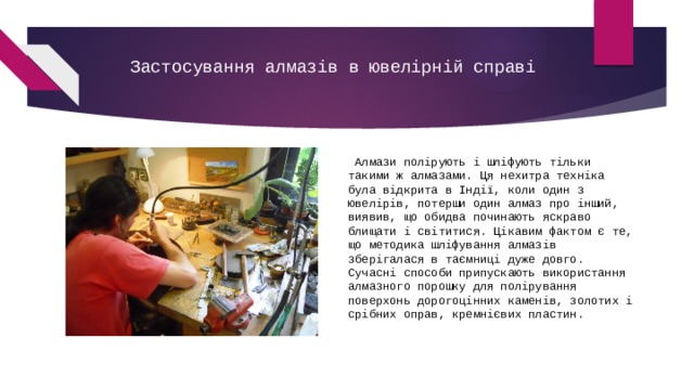 Застосування алмазів в ювелірній справі    Алмази полірують і шліфують тільки такими ж алмазами. Ця нехитра техніка була відкрита в Індії, коли один з ювелірів, потерши один алмаз про інший, виявив, що обидва починають яскраво блищати і світитися. Цікавим фактом є те, що методика шліфування алмазів зберігалася в таємниці дуже довго.        Сучасні способи припускають використання алмазного порошку для полірування поверхонь дорогоцінних каменів, золотих і срібних оправ, кремнієвих пластин. 