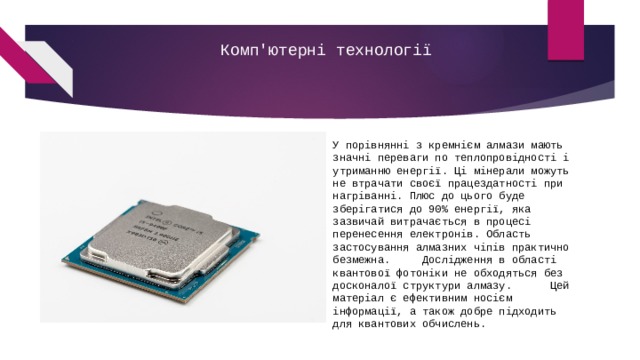 Комп'ютерні технології У порівнянні з кремнієм алмази мають значні переваги по теплопровідності і утриманню енергії. Ці мінерали можуть не втрачати своєї працездатності при нагріванні. Плюс до цього буде зберігатися до 90% енергії, яка зазвичай витрачається в процесі перенесення електронів. Область застосування алмазних чіпів практично безмежна.     Дослідження в області квантової фотоніки не обходяться без досконалої структури алмазу.      Цей матеріал є ефективним носієм інформації, а також добре підходить для квантових обчислень. 