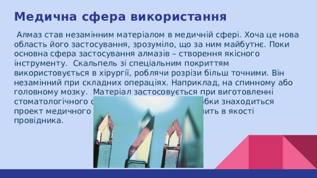 Медична сфера використання  Алмаз став незамінним матеріалом в медичній сфері. Хоча це нова область його застосування, зрозуміло, що за ним майбутнє. Поки основна сфера застосування алмазів – створення якісного інструменту. Скальпель зі спеціальним покриттям використовується в хірургії, роблячи розрізи більш точними. Він незамінний при складних операціях. Наприклад, на спинному або головному мозку. Матеріал застосовується при виготовленні стоматологічного обладнання. В стадії розробки знаходиться проект медичного лазера, де мінерал виступить в якості провідника. 