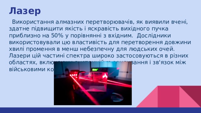 Лазер  Використання алмазних перетворювачів, як виявили вчені, здатне підвищити якість і яскравість вихідного пучка приблизно на 50% у порівнянні з вхідним. Дослідники використовували цю властивість для перетворення довжини хвилі промення в менш небезпечну для людських очей. Лазери цій частині спектра широко застосовуються в різних областях, включаючи дистанційне зондування і зв'язок між військовими кораблями. 