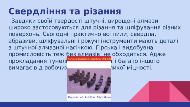 Свердління та різання  Завдяки своїй твердості штучні, вирощені алмази широко застосовуються для різання та шліфування різних поверхонь. Сьогодні практично всі пили, свердла, абразиви, шліфувальні і ріжучі інструменти мають деталі з штучної алмазної насічкою. Гірська і видобувна промисловість теж без алмазів не обходиться. Адже прокладання тунелів, буріння шахт і багато іншого вимагає від робочих матеріалів великої міцності. 