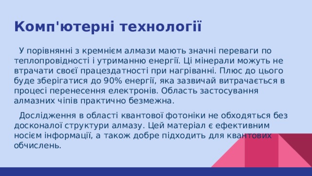 Комп'ютерні технології  У порівнянні з кремнієм алмази мають значні переваги по теплопровідності і утриманню енергії. Ці мінерали можуть не втрачати своєї працездатності при нагріванні. Плюс до цього буде зберігатися до 90% енергії, яка зазвичай витрачається в процесі перенесення електронів. Область застосування алмазних чіпів практично безмежна.  Дослідження в області квантової фотоніки не обходяться без досконалої структури алмазу. Цей матеріал є ефективним носієм інформації, а також добре підходить для квантових обчислень. ​ 