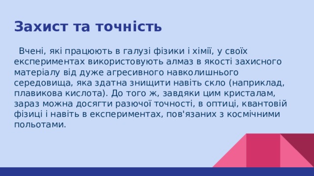Захист та точність  Вчені, які працюють в галузі фізики і хімії, у своїх експериментах використовують алмаз в якості захисного матеріалу від дуже агресивного навколишнього середовища, яка здатна знищити навіть скло (наприклад, плавикова кислота). До того ж, завдяки цим кристалам, зараз можна досягти разючої точності, в оптиці, квантовій фізиці і навіть в експериментах, пов'язаних з космічними польотами. 