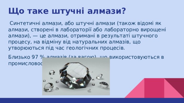 Що таке штучні алмази?  Синтетичні алмази, або штучні алмази (також відомі як алмази, створені в лабораторії або лабораторно вирощені алмази), — це алмази, отримані в результаті штучного процесу, на відміну від натуральних алмазів, що утворюються під час геологічних процесів. Близько 97 % алмазів (за вагою), що використовуються в промисловості, — синтетичні. 