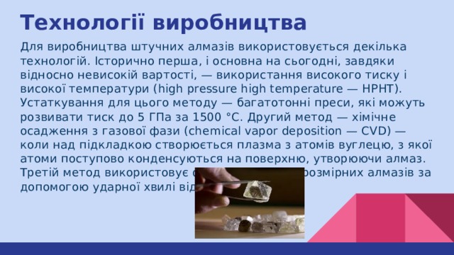 Технології виробництва Для виробництва штучних алмазів використовується декілька технологій. Історично перша, і основна на сьогодні, завдяки відносно невисокій вартості, — використання високого тиску і високої температури (high pressure high temperature — HPHT). Устаткування для цього методу — багатотонні преси, які можуть розвивати тиск до 5 ГПа за 1500 °C. Другий метод — хімічне осадження з газової фази (chemical vapor deposition — CVD) — коли над підкладкою створюється плазма з атомів вуглецю, з якої атоми поступово конденсуються на поверхню, утворюючи алмаз. Третій метод використовує формування нанорозмірних алмазів за допомогою ударної хвилі від вибухівки. 