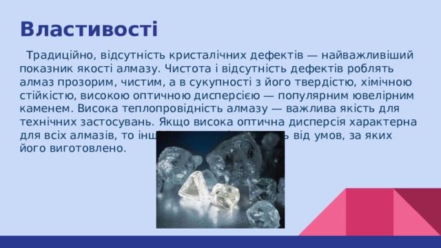 Властивості  Традиційно, відсутність кристалічних дефектів — найважливіший показник якості алмазу. Чистота і відсутність дефектів роблять алмаз прозорим, чистим, а в сукупності з його твердістю, хімічною стійкістю, високою оптичною дисперсією — популярним ювелірним каменем. Висока теплопровідність алмазу — важлива якість для технічних застосувань. Якщо висока оптична дисперсія характерна для всіх алмазів, то інші його якості залежать від умов, за яких його виготовлено. 