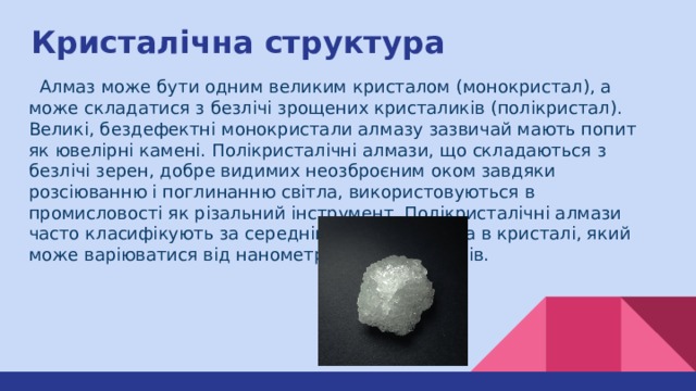 Кристалічна структура  Алмаз може бути одним великим кристалом (монокристал), а може складатися з безлічі зрощених кристаликів (полікристал). Великі, бездефектні монокристали алмазу зазвичай мають попит як ювелірні камені. Полікристалічні алмази, що складаються з безлічі зерен, добре видимих неозброєним оком завдяки розсіюванню і поглинанню світла, використовуються в промисловості як різальний інструмент. Полікристалічні алмази часто класифікують за середнім розміром зерна в кристалі, який може варіюватися від нанометрів до мікрометрів. 