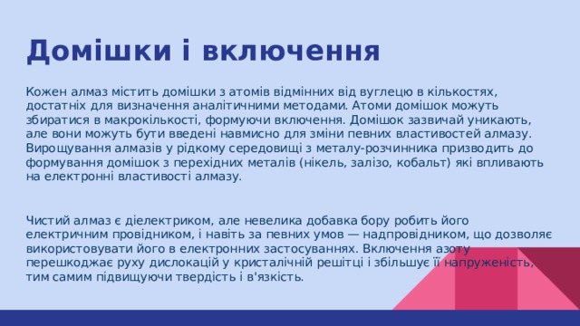 Домішки і включення Кожен алмаз містить домішки з атомів відмінних від вуглецю в кількостях, достатніх для визначення аналітичними методами. Атоми домішок можуть збиратися в макрокількості, формуючи включення. Домішок зазвичай уникають, але вони можуть бути введені навмисно для зміни певних властивостей алмазу. Вирощування алмазів у рідкому середовищі з металу-розчинника призводить до формування домішок з перехідних металів (нікель, залізо, кобальт) які впливають на електронні властивості алмазу. Чистий алмаз є діелектриком, але невелика добавка бору робить його електричним провідником, і навіть за певних умов — надпровідником, що дозволяє використовувати його в електронних застосуваннях. Включення азоту перешкоджає руху дислокацій у кристалічній решітці і збільшує її напруженість, тим самим підвищуючи твердість і в'язкість. 