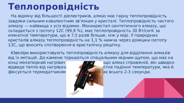 Теплопровідність  На відміну від більшості діелектриків, алмаз має гарну теплопровідність завдяки сильним ковалентним зв'язкам у кристалі. Теплопровідність чистого алмазу — найвища з усіх відомих. Монокристал синтетичного алмазу, що складається з ізотопу 12С (99,9 %), має теплопровідність 30 Вт/см·K за кімнатної температури, що в 7,5 разів більше, ніж у міді. У природних кристалів алмазу теплопровідність на 1,1 % нижча через домішки ізотопу 13С, що вносить спотворення в кристалічну решітку.  Ювеліри використовують теплопровідність алмазу для відділення алмазів від їх імітацій. До каменю торкаються спеціальним мідним щупом, що має на кінці мініатюрний нагрівач і термодатчик. Якщо алмаз справжній, він швидко відведе тепло від нагрівача, що викличе помітне падіння температури, яке й фіксується термодатчиком. Такий тест займає всього 2-3 секунди. 