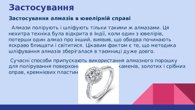 Застосування Застосування алмазів в ювелірній справі  Алмази полірують і шліфують тільки такими ж алмазами. Ця нехитра техніка була відкрита в Індії, коли один з ювелірів, потерши один алмаз про інший, виявив, що обидва починають яскраво блищати і світитися. Цікавим фактом є те, що методика шліфування алмазів зберігалася в таємниці дуже довго.  Сучасні способи припускають використання алмазного порошку для полірування поверхонь дорогоцінних каменів, золотих і срібних оправ, кремнієвих пластин. 