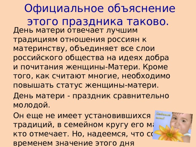 Официальное объяснение этого праздника таково.   День матери отвечает лучшим традициям отношения россиян к материнству, объединяет все слои российского общества на идеях добра и почитания женщины-Матери. Кроме того, как считают многие, необходимо повышать статус женщины-матери.  День матери - праздник сравнительно молодой.  Он еще не имеет установившихся традиций, в семейном кругу его мало кто отмечает. Но, надеемся, что со временем значение этого дня возрастет, потому что по смыслу и содержанию это самый святой праздник.    