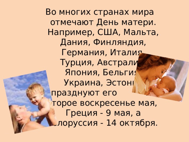 Во многих странах мира отмечают День матери. Например, США, Мальта, Дания, Финляндия, Германия, Италия, Турция, Австралия, Япония, Бельгия, Украина, Эстония празднуют его  во второе воскресенье мая, Греция - 9 мая, а Белоруссия - 14 октября.   