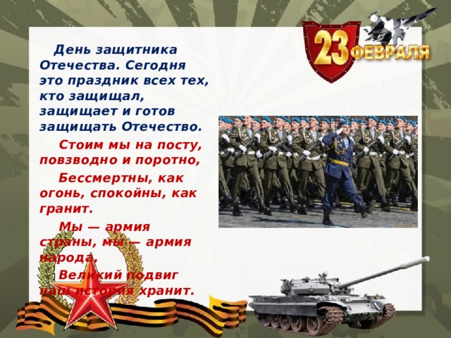  День защитника Отечества. Сегодня это праздник всех тех, кто защищал, защищает и готов защищать Отечество.  Стоим мы на посту, повзводно и поротно,  Бессмертны, как огонь, спокойны, как гранит.  Мы — армия страны, мы — армия народа,  Великий подвиг наш история хранит. 