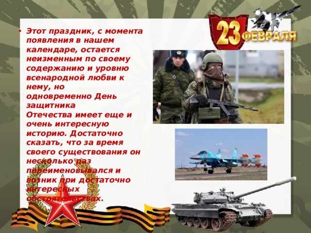 Этот праздник, с момента появления в нашем календаре, остается неизменным по своему содержанию и уровню всенародной любви к нему, но одновременно День защитника Отечества имеет еще и очень интересную историю. Достаточно сказать, что за время своего существования он несколько раз переименовывался и возник при достаточно интересных обстоятельствах. 