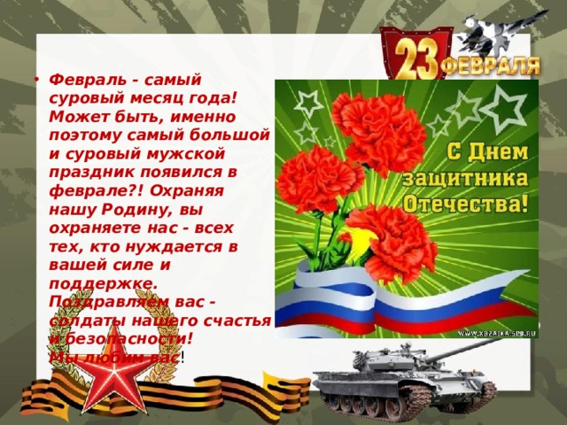 Февраль - самый суровый месяц года! Может быть, именно поэтому самый большой и суровый мужской праздник появился в феврале?! Охраняя нашу Родину, вы охраняете нас - всех тех, кто нуждается в вашей силе и поддержке.   Поздравляем вас - солдаты нашего счастья и безопасности!   Мы любим вас !  