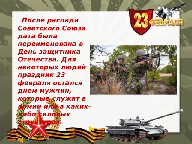  После распада Советского Союза дата была переименована в День защитника Отечества. Для некоторых людей праздник 23 февраля остался днем мужчин, которые служат в армии или в каких-либо силовых структурах.  
